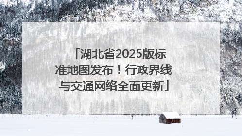 湖北省2025版标准地图发布！行政界线与交通网络全面更新