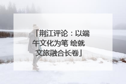 荆江评论：以端午文化为笔 绘就文旅融合长卷