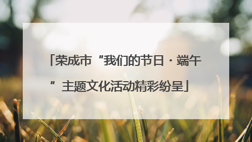荣成市“我们的节日・端午”主题文化活动精彩纷呈