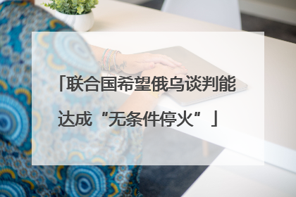 联合国希望俄乌谈判能达成“无条件停火”