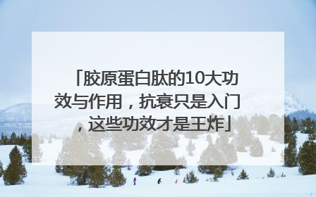 胶原蛋白肽的10大功效与作用，抗衰只是入门，这些功效才是王炸