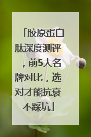 胶原蛋白肽深度测评，前5大名牌对比，选对才能抗衰不踩坑