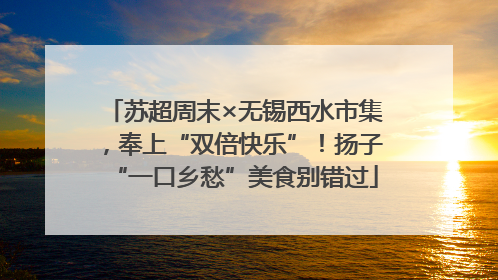 苏超周末×无锡西水市集，奉上“双倍快乐”！扬子“一口乡愁”美食别错过