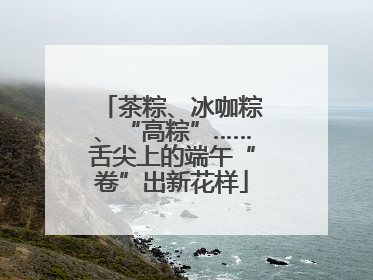 茶粽、冰咖粽、“高粽”……舌尖上的端午“卷”出新花样