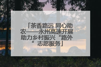 茶香路远 同心助农——永州高速开展助力乡村振兴“路外”志愿服务