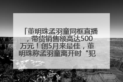 董明珠孟羽童同框直播，带货销售额高达500万元！创5月来最佳，董明珠称孟羽童离开时“犯了很大的错”