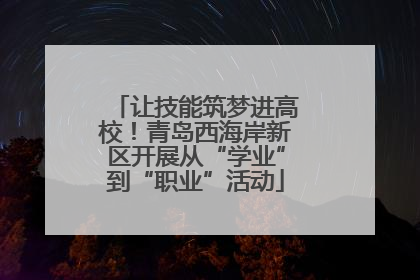 让技能筑梦进高校！青岛西海岸新区开展从“学业”到“职业”活动
