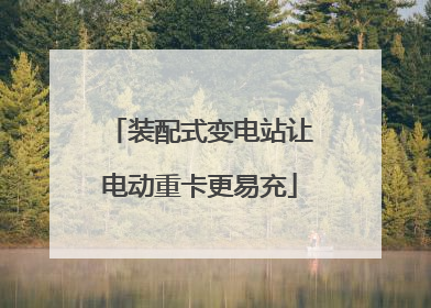装配式变电站让电动重卡更易充