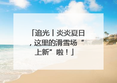 追光丨炎炎夏日，这里的滑雪场“上新”啦！