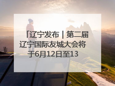 辽宁发布｜第二届辽宁国际友城大会将于6月12日至13日在沈阳举办