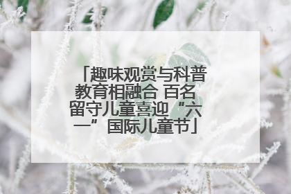 趣味观赏与科普教育相融合 百名留守儿童喜迎“六一”国际儿童节