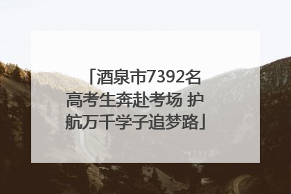 酒泉市7392名高考生奔赴考场 护航万千学子追梦路