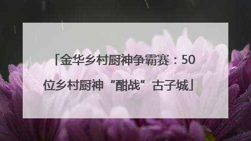 金华乡村厨神争霸赛：50位乡村厨神“酣战”古子城