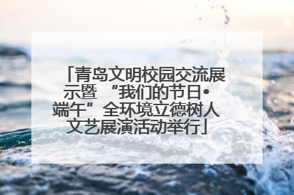 青岛文明校园交流展示暨 “我们的节日•端午”全环境立德树人文艺展演活动举行