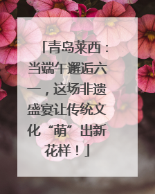 青岛莱西：当端午邂逅六一，这场非遗盛宴让传统文化“萌”出新花样！