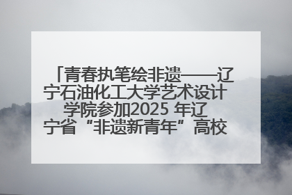 青春执笔绘非遗——辽宁石油化工大学艺术设计学院参加2025 年辽宁省“非遗新青年”高校优秀作品推荐活动