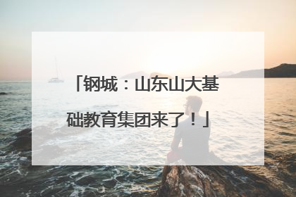 钢城：山东山大基础教育集团来了！