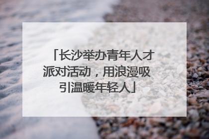 长沙举办青年人才派对活动，用浪漫吸引温暖年轻人