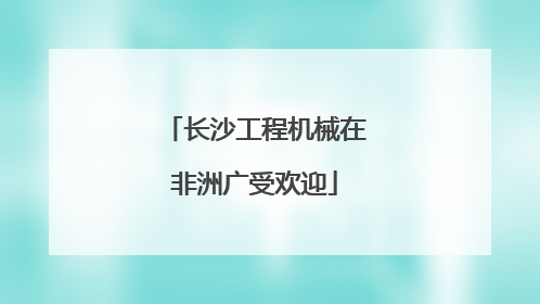 长沙工程机械在非洲广受欢迎