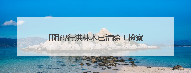 阻碍行洪林木已清除！检察履职助力消除行洪安全隐患