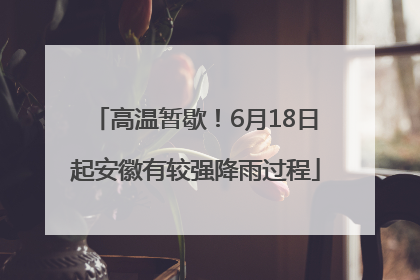 高温暂歇！6月18日起安徽有较强降雨过程