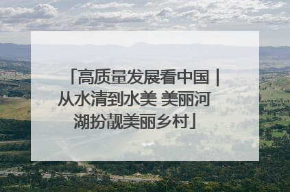 高质量发展看中国｜从水清到水美 美丽河湖扮靓美丽乡村