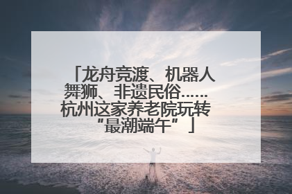 龙舟竞渡、机器人舞狮、非遗民俗……杭州这家养老院玩转“最潮端午”