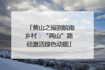 黄山之巅到皖南乡村：“两山”路径激活绿色动能