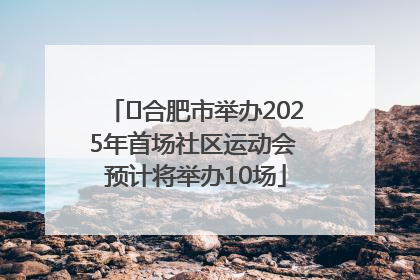 ﻿合肥市举办2025年首场社区运动会 预计将举办10场