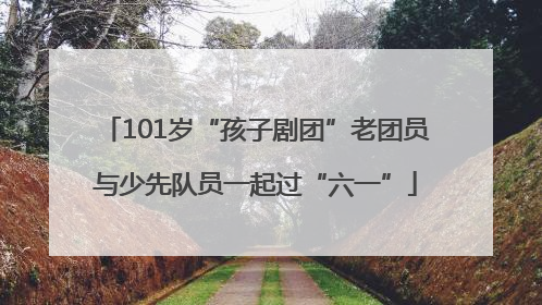 101岁“孩子剧团”老团员与少先队员一起过“六一”