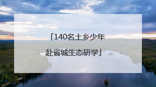 140名土乡少年赴省城生态研学