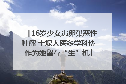 16岁少女患卵巢恶性肿瘤 十堰人医多学科协作为她留存“生”机