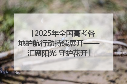 2025年全国高考各地护航行动持续展开——汇聚阳光 守护花开