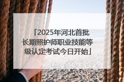 2025年河北首批长期照护师职业技能等级认定考试今日开始