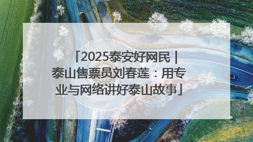 2025泰安好网民｜泰山售票员刘春莲：用专业与网络讲好泰山故事