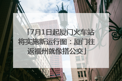 7月1日起厦门火车站将实施新运行图：厦门往返福州就像搭公交