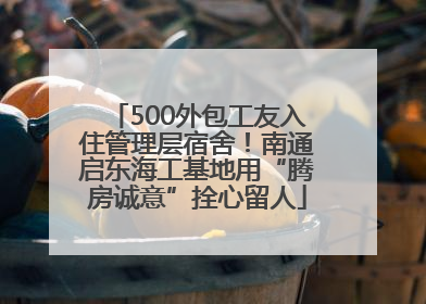 500外包工友入住管理层宿舍！南通启东海工基地用“腾房诚意”拴心留人